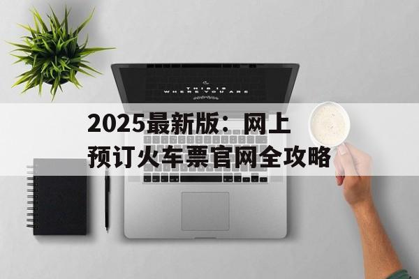2025最新版：网上预订火车票官网全攻略-第1张图片-
